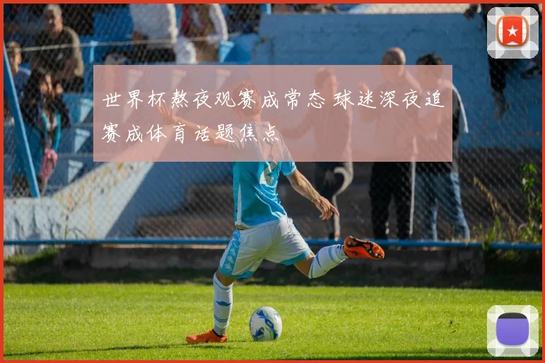 世界杯熬夜观赛成常态 球迷深夜追赛成体育话题焦点