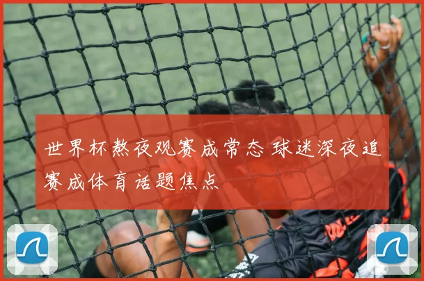 世界杯熬夜观赛成常态 球迷深夜追赛成体育话题焦点