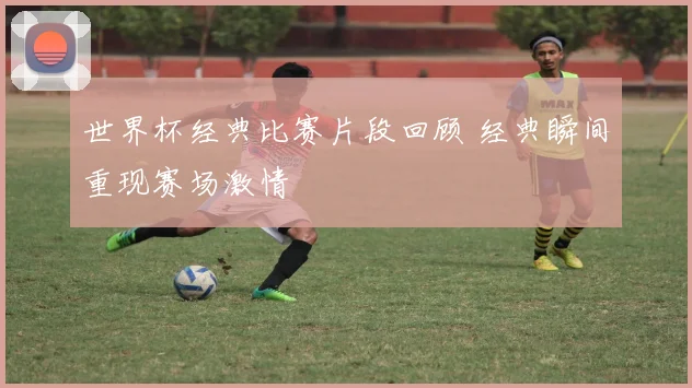 世界杯经典比赛片段回顾 经典瞬间重现赛场激情