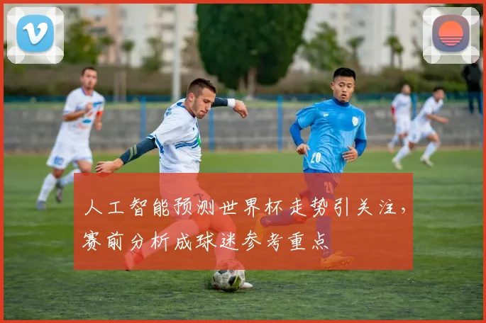 人工智能预测世界杯走势引关注,赛前分析成球迷参考重点