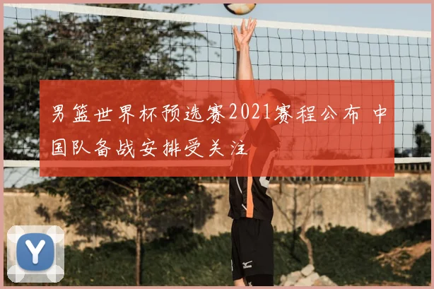 男篮世界杯预选赛2021赛程公布 中国队备战安排受关注
