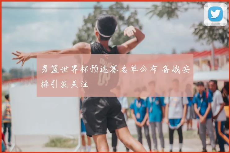 男篮世界杯预选赛名单公布 备战安排引发关注