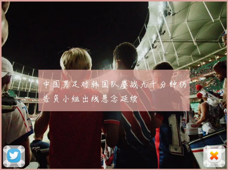 中国男足对韩国队鏖战九十分钟仍告负小组出线悬念延续