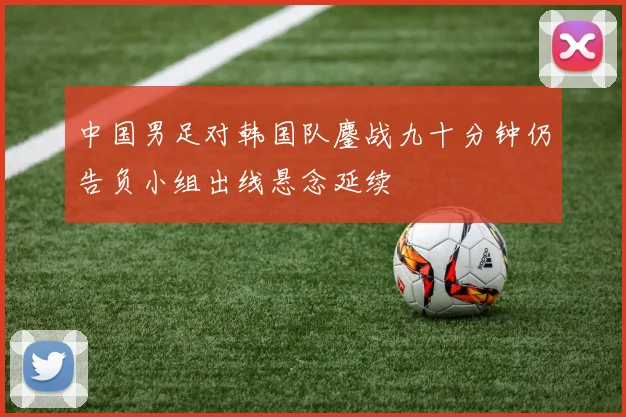 中国男足对韩国队鏖战九十分钟仍告负小组出线悬念延续