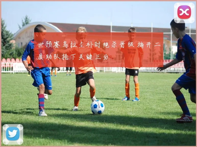 世预赛乌拉圭补时绝杀晋级 梅开二度助队抢下关键三分