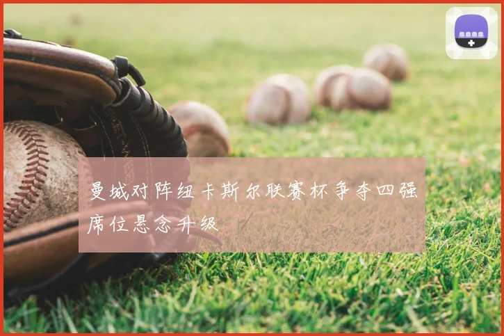 曼城对阵纽卡斯尔联赛杯争夺四强席位悬念升级