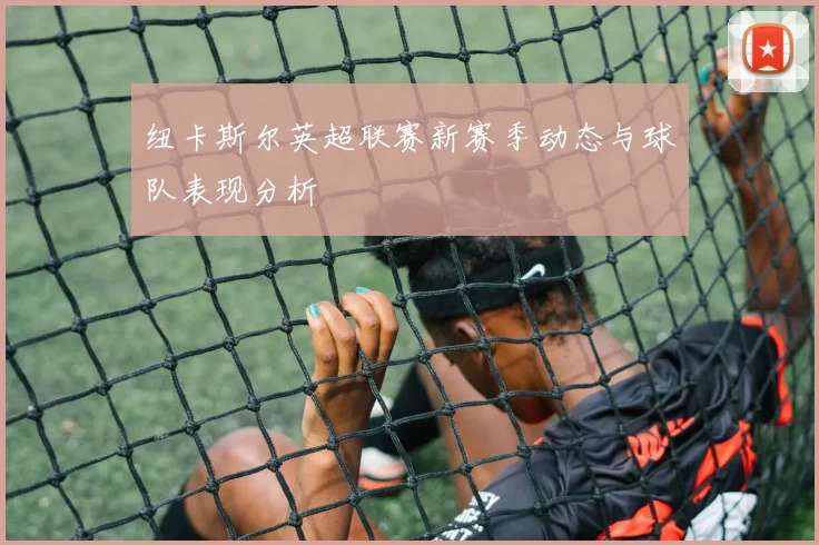 纽卡斯尔英超联赛新赛季动态与球队表现分析