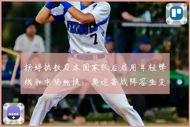 杨婷执教日本国家队后启用年轻锋线和中场轮换，奥运备战阵容生变