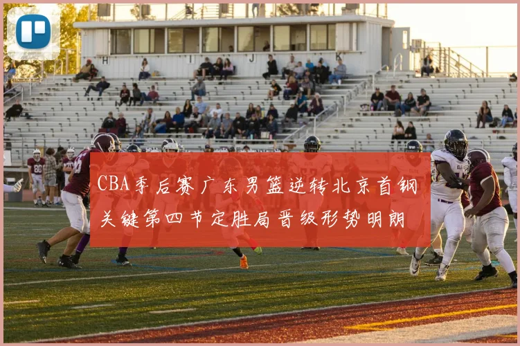 CBA季后赛广东男篮逆转北京首钢 关键第四节定胜局晋级形势明朗