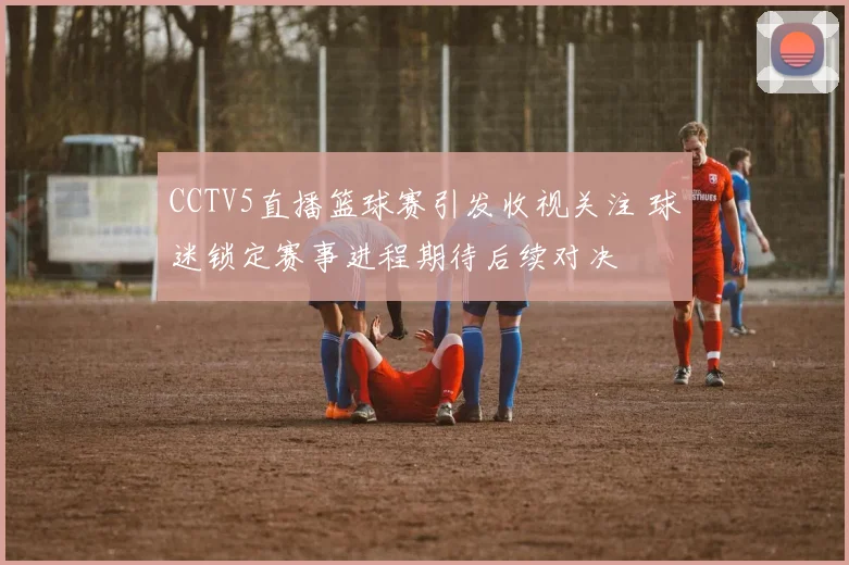 CCTV5直播篮球赛引发收视关注 球迷锁定赛事进程期待后续对决
