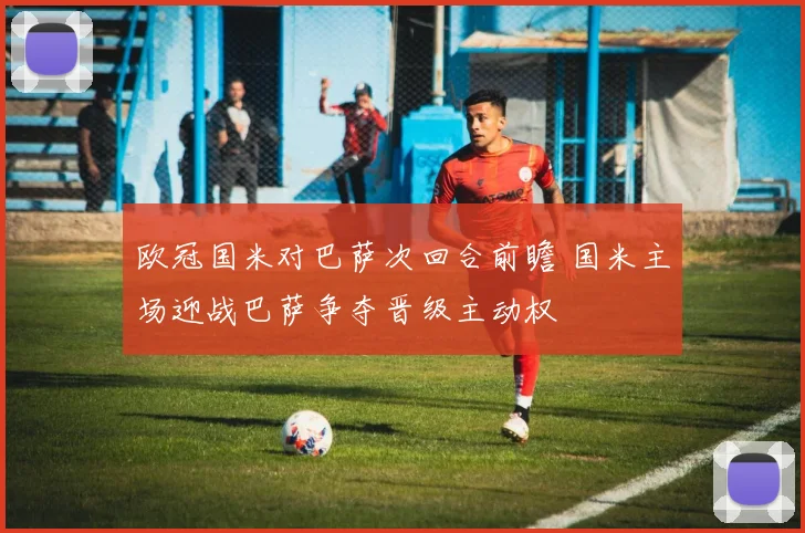 欧冠国米对巴萨次回合前瞻 国米主场迎战巴萨争夺晋级主动权