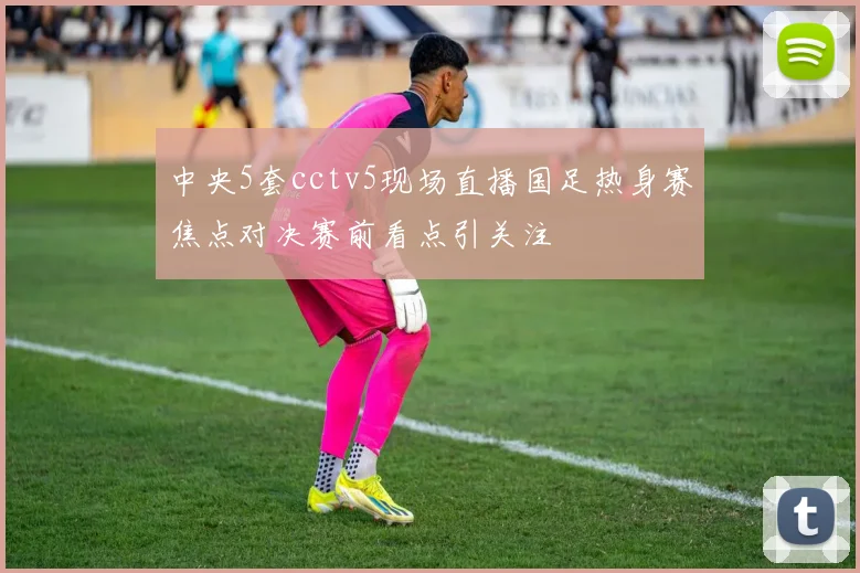 中央5套cctv5现场直播国足热身赛焦点对决赛前看点引关注