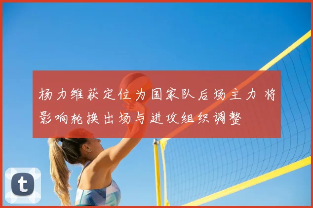 杨力维获定位为国家队后场主力 将影响轮换出场与进攻组织调整