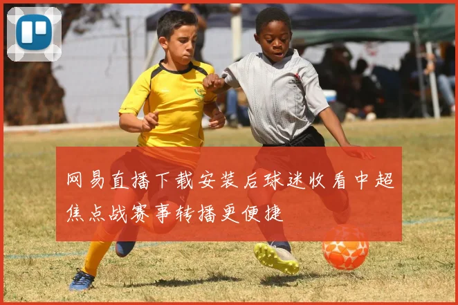 网易直播下载安装后球迷收看中超焦点战赛事转播更便捷