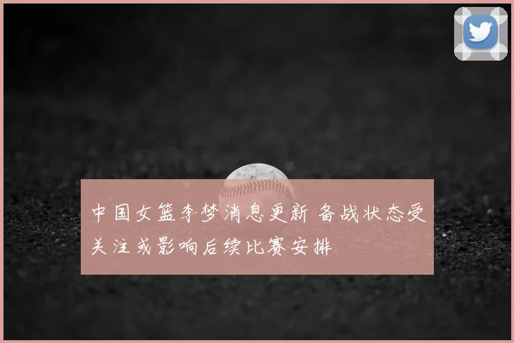 中国女篮李梦消息更新 备战状态受关注或影响后续比赛安排