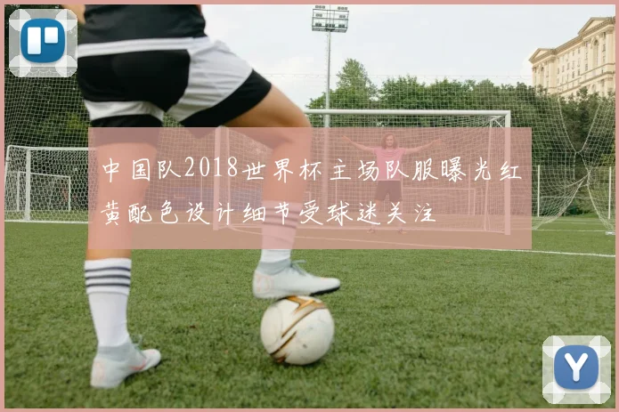 中国队2018世界杯主场队服曝光红黄配色设计细节受球迷关注
