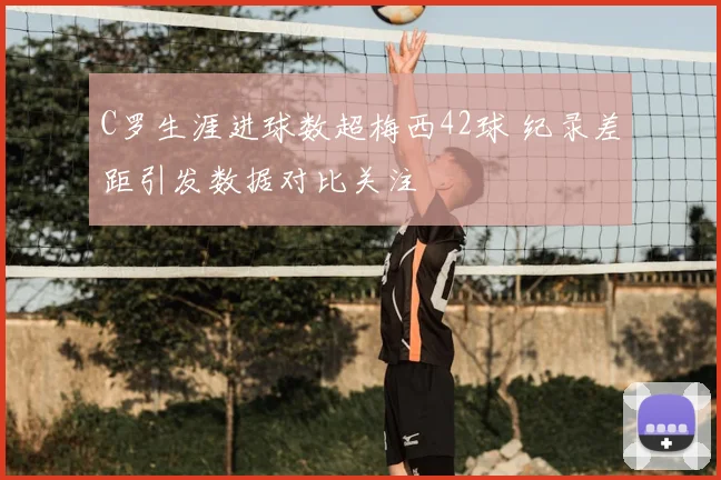 C罗生涯进球数超梅西42球 纪录差距引发数据对比关注