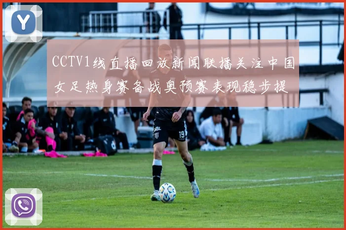 CCTV1线直播回放新闻联播关注中国女足热身赛备战奥预赛表现稳步提升