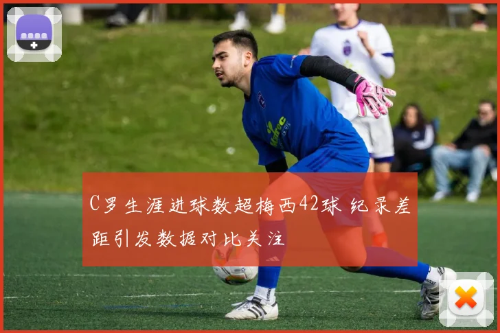 C罗生涯进球数超梅西42球 纪录差距引发数据对比关注