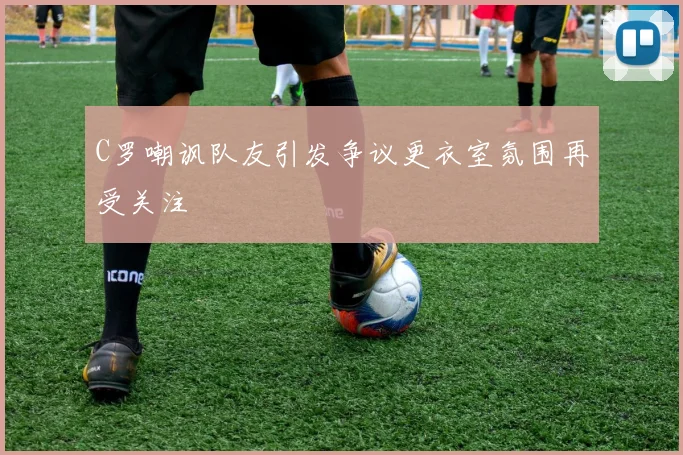 C罗嘲讽队友引发争议更衣室氛围再受关注