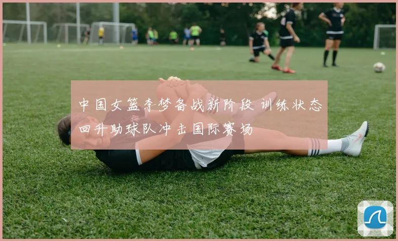中国女篮李梦备战新阶段 训练状态回升助球队冲击国际赛场