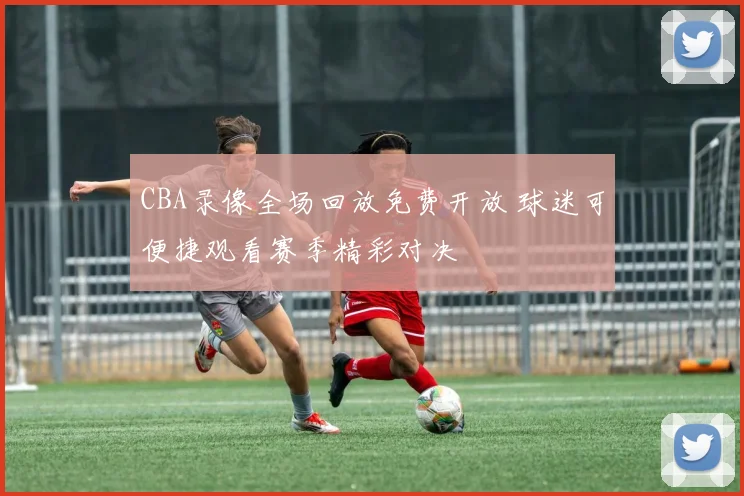 CBA录像全场回放免费开放 球迷可便捷观看赛季精彩对决