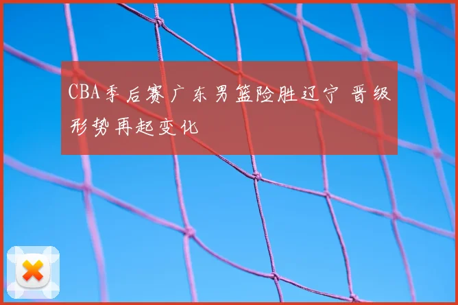 CBA季后赛广东男篮险胜辽宁 晋级形势再起变化