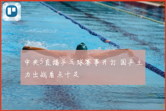 中央5直播乒乓球赛事开打 国乒主力出战看点十足