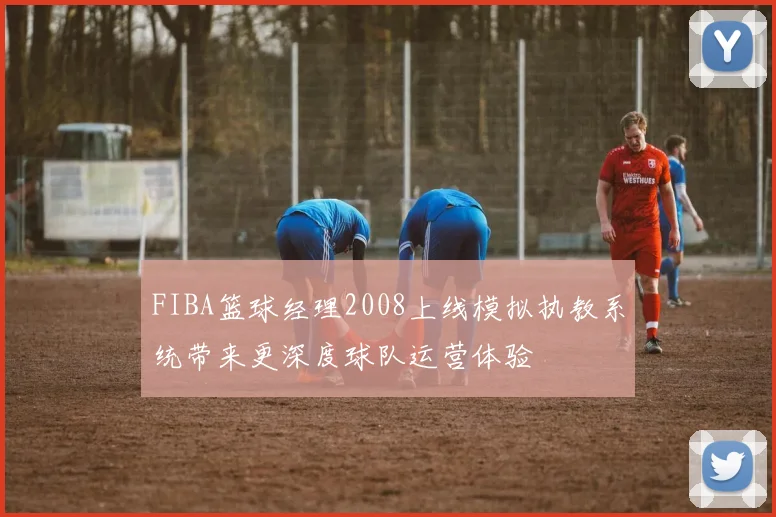 FIBA篮球经理2008上线模拟执教系统带来更深度球队运营体验