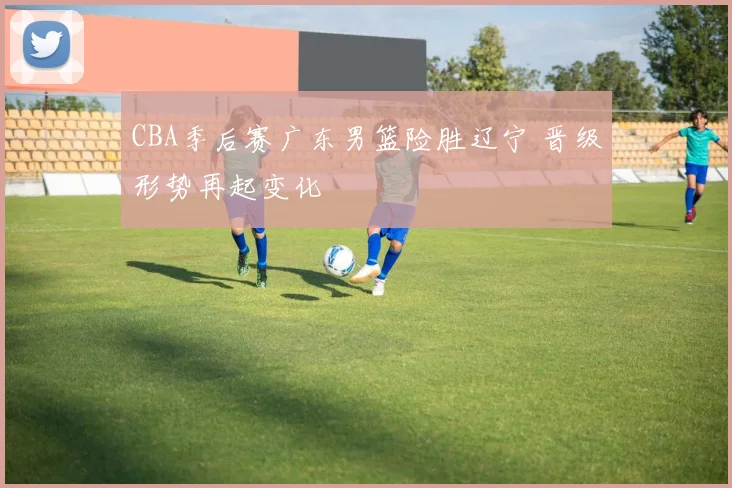 CBA季后赛广东男篮险胜辽宁 晋级形势再起变化