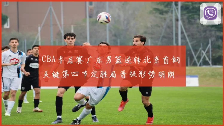 CBA季后赛广东男篮逆转北京首钢 关键第四节定胜局晋级形势明朗